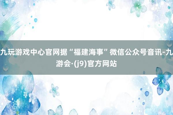 九玩游戏中心官网　　据“福建海事”微信公众号音讯-九游会·(j9)官方网站