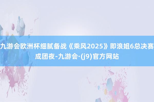 九游会欧洲杯细腻备战《乘风2025》即浪姐6总决赛成团夜-九游会·(j9)官方网站