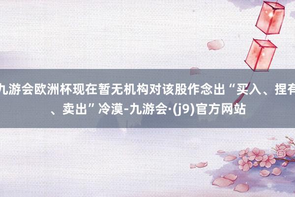 九游会欧洲杯现在暂无机构对该股作念出“买入、捏有、卖出”冷漠-九游会·(j9)官方网站