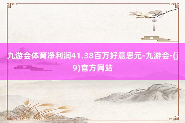 九游会体育净利润41.38百万好意思元-九游会·(j9)官方网站
