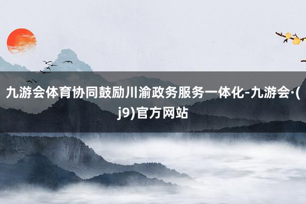 九游会体育协同鼓励川渝政务服务一体化-九游会·(j9)官方网站