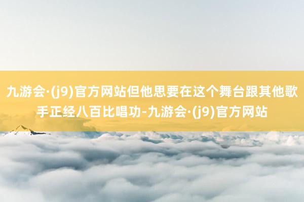 九游会·(j9)官方网站但他思要在这个舞台跟其他歌手正经八百比唱功-九游会·(j9)官方网站