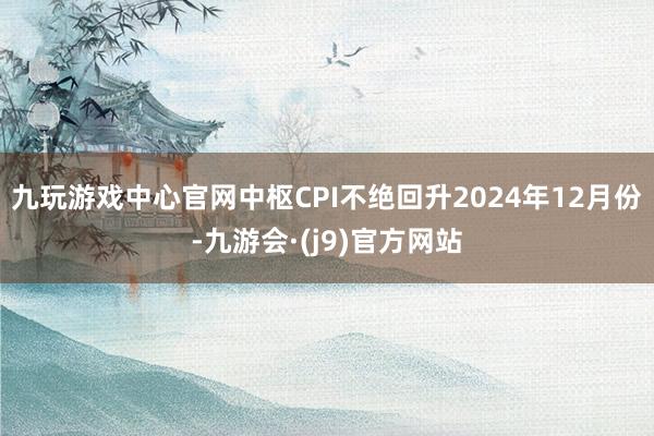 九玩游戏中心官网中枢CPI不绝回升2024年12月份-九游会·(j9)官方网站