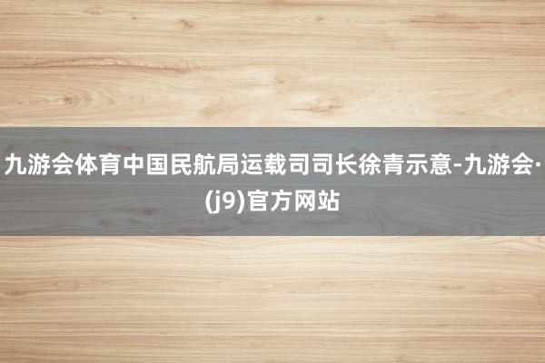 九游会体育中国民航局运载司司长徐青示意-九游会·(j9)官方网站