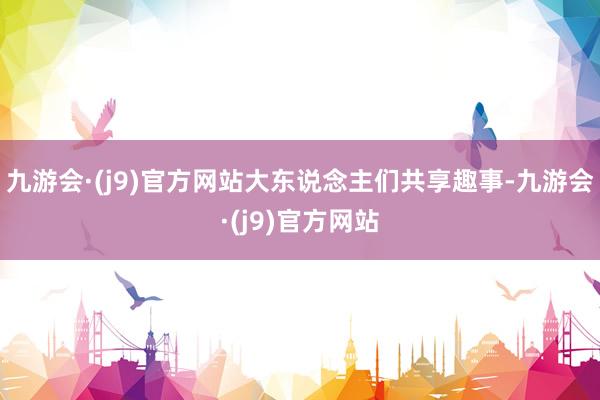 九游会·(j9)官方网站大东说念主们共享趣事-九游会·(j9)官方网站