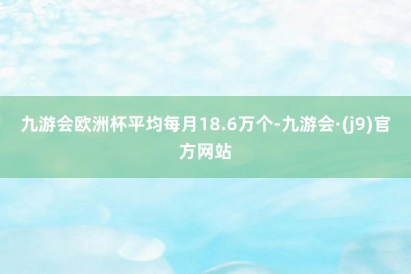 九游会欧洲杯平均每月18.6万个-九游会·(j9)官方网站