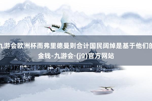 九游会欧洲杯而弗里德曼则合计国民阔绰是基于他们的金钱-九游会·(j9)官方网站