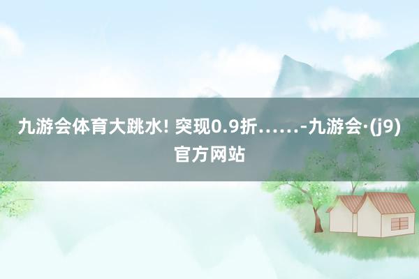 九游会体育大跳水! 突现0.9折……-九游会·(j9)官方网站