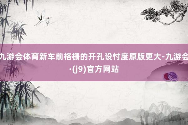 九游会体育新车前格栅的开孔设忖度原版更大-九游会·(j9)官方网站
