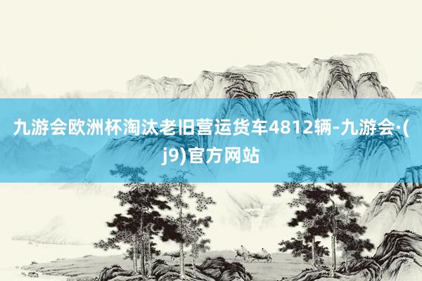九游会欧洲杯淘汰老旧营运货车4812辆-九游会·(j9)官方网站