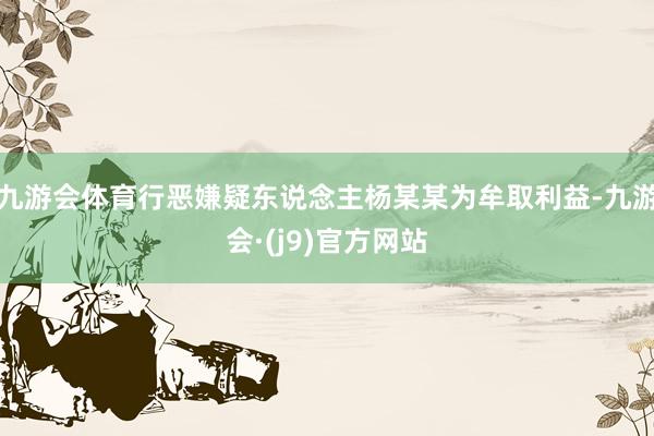 九游会体育行恶嫌疑东说念主杨某某为牟取利益-九游会·(j9)官方网站