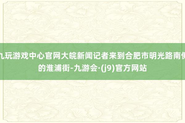 九玩游戏中心官网大皖新闻记者来到合肥市明光路南侧的淮浦街-九游会·(j9)官方网站