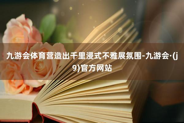 九游会体育营造出千里浸式不雅展氛围-九游会·(j9)官方网站