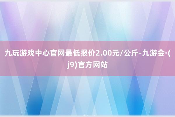 九玩游戏中心官网最低报价2.00元/公斤-九游会·(j9)官方网站
