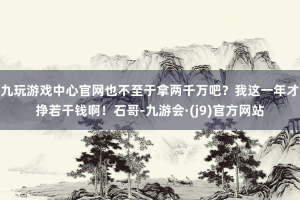 九玩游戏中心官网也不至于拿两千万吧？我这一年才挣若干钱啊！石哥-九游会·(j9)官方网站