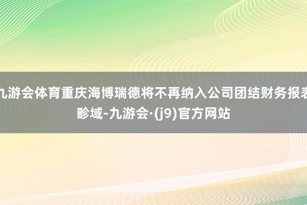 九游会体育重庆海博瑞德将不再纳入公司团结财务报表畛域-九游会·(j9)官方网站