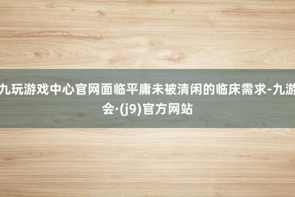 九玩游戏中心官网面临平庸未被清闲的临床需求-九游会·(j9)官方网站