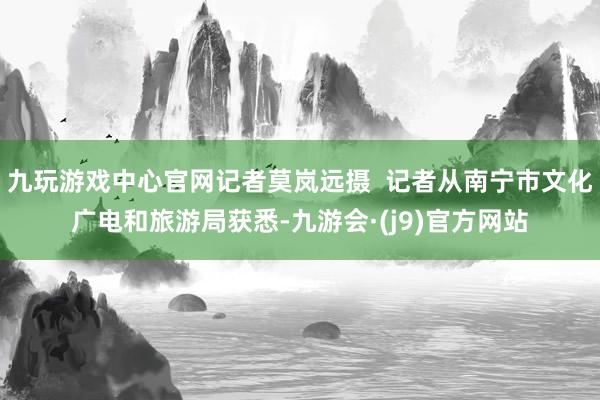九玩游戏中心官网记者莫岚远摄  记者从南宁市文化广电和旅游局获悉-九游会·(j9)官方网站