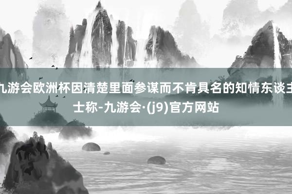 九游会欧洲杯因清楚里面参谋而不肯具名的知情东谈主士称-九游会·(j9)官方网站