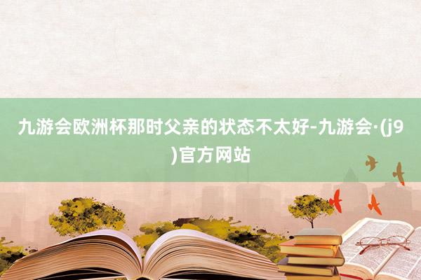 九游会欧洲杯那时父亲的状态不太好-九游会·(j9)官方网站
