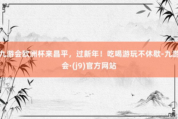 九游会欧洲杯来昌平，过新年！吃喝游玩不休歇-九游会·(j9)官方网站