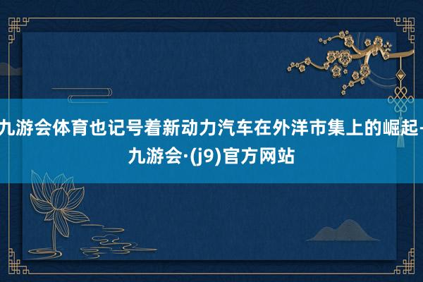 九游会体育也记号着新动力汽车在外洋市集上的崛起-九游会·(j9)官方网站