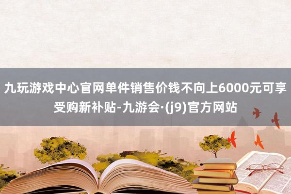 九玩游戏中心官网单件销售价钱不向上6000元可享受购新补贴-九游会·(j9)官方网站