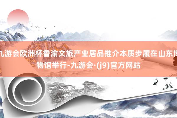九游会欧洲杯鲁渝文旅产业居品推介本质步履在山东博物馆举行-九游会·(j9)官方网站