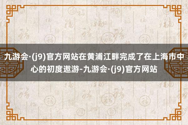 九游会·(j9)官方网站在黄浦江畔完成了在上海市中心的初度遨游-九游会·(j9)官方网站