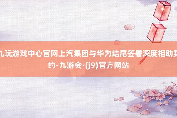 九玩游戏中心官网上汽集团与华为结尾签署深度相助契约-九游会·(j9)官方网站
