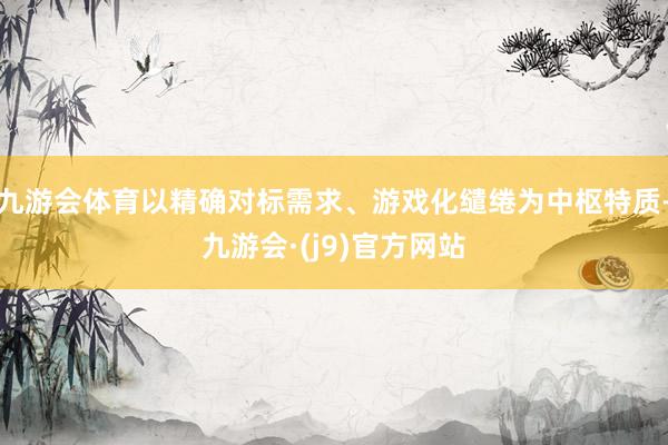 九游会体育以精确对标需求、游戏化缱绻为中枢特质-九游会·(j9)官方网站