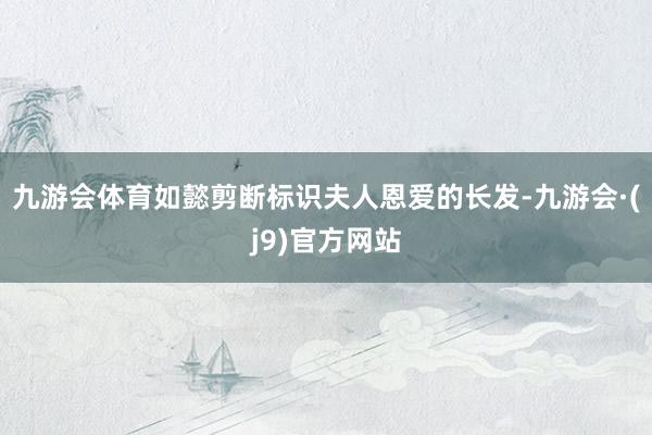 九游会体育如懿剪断标识夫人恩爱的长发-九游会·(j9)官方网站