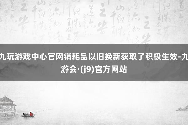 九玩游戏中心官网销耗品以旧换新获取了积极生效-九游会·(j9)官方网站