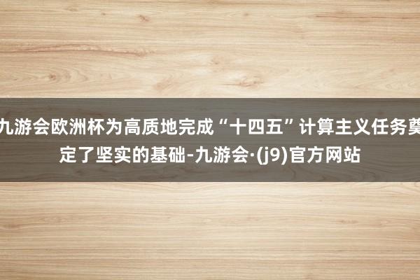 九游会欧洲杯为高质地完成“十四五”计算主义任务奠定了坚实的基础-九游会·(j9)官方网站