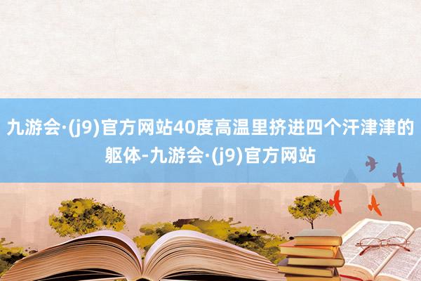 九游会·(j9)官方网站40度高温里挤进四个汗津津的躯体-九游会·(j9)官方网站