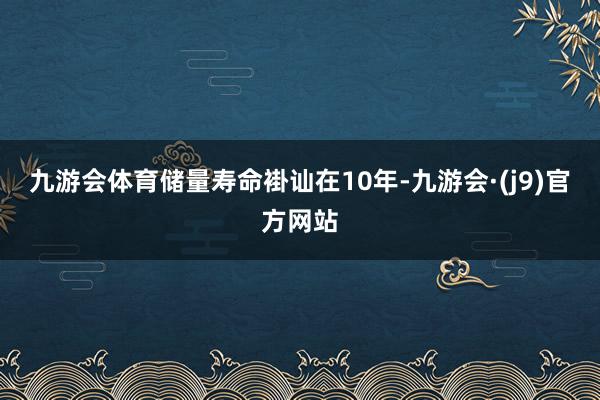 九游会体育储量寿命褂讪在10年-九游会·(j9)官方网站