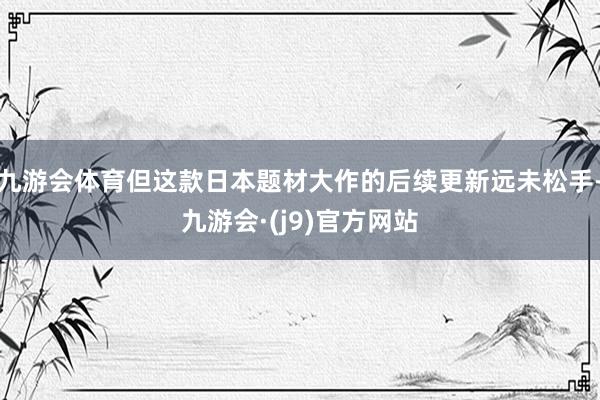 九游会体育但这款日本题材大作的后续更新远未松手-九游会·(j9)官方网站