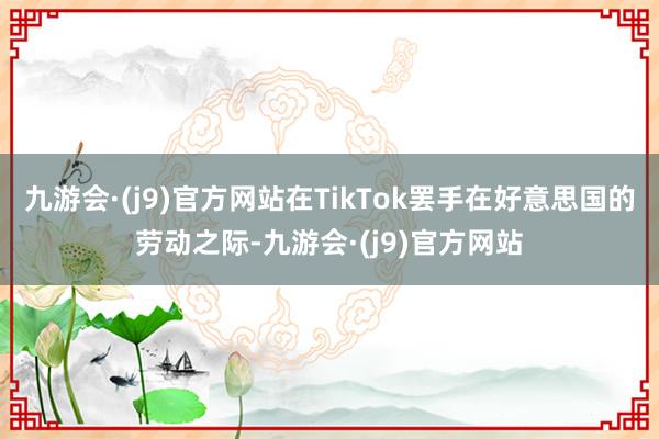 九游会·(j9)官方网站在TikTok罢手在好意思国的劳动之际-九游会·(j9)官方网站