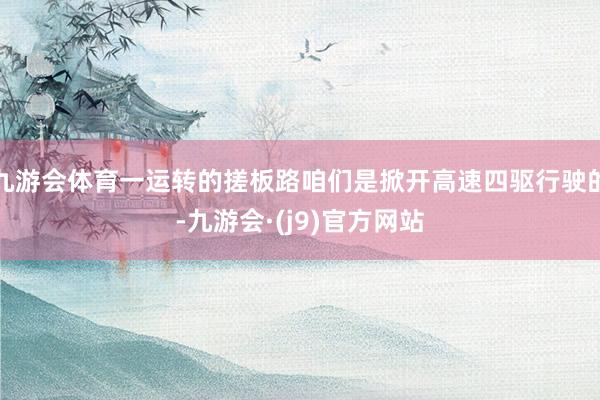 九游会体育一运转的搓板路咱们是掀开高速四驱行驶的-九游会·(j9)官方网站