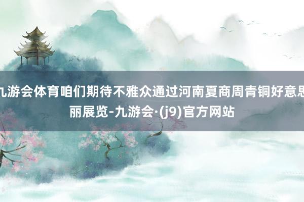 九游会体育咱们期待不雅众通过河南夏商周青铜好意思丽展览-九游会·(j9)官方网站