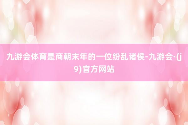 九游会体育是商朝末年的一位纷乱诸侯-九游会·(j9)官方网站