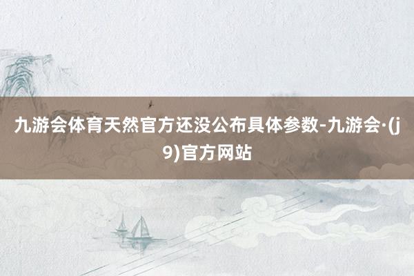 九游会体育天然官方还没公布具体参数-九游会·(j9)官方网站
