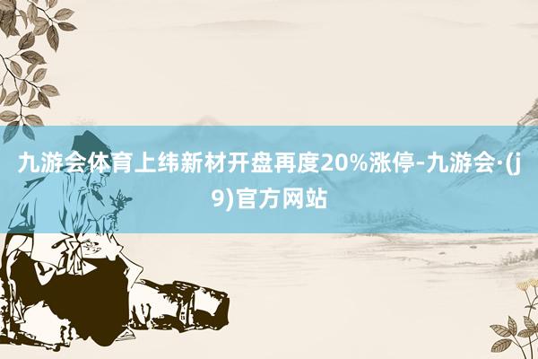九游会体育上纬新材开盘再度20%涨停-九游会·(j9)官方网站
