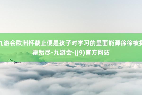 九游会欧洲杯截止便是孩子对学习的里面能源徐徐被挥霍殆尽-九游会·(j9)官方网站