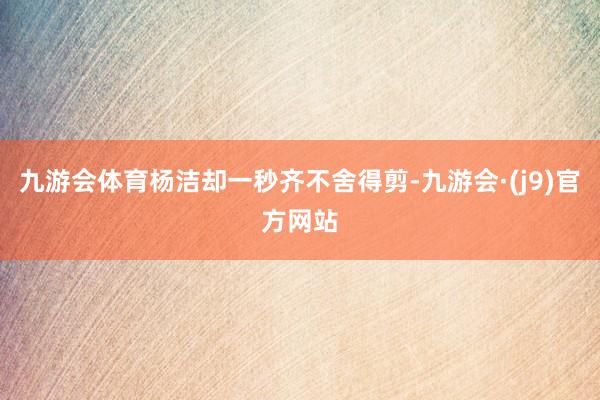 九游会体育杨洁却一秒齐不舍得剪-九游会·(j9)官方网站