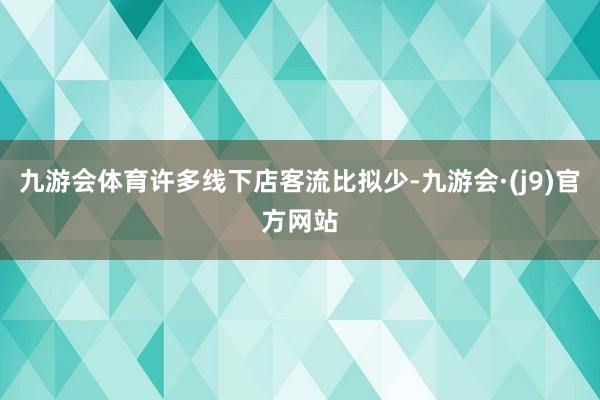 九游会体育许多线下店客流比拟少-九游会·(j9)官方网站