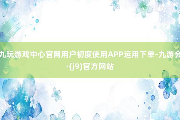 九玩游戏中心官网用户初度使用APP运用下单-九游会·(j9)官方网站