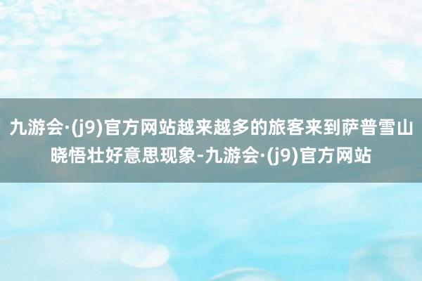 九游会·(j9)官方网站越来越多的旅客来到萨普雪山晓悟壮好意思现象-九游会·(j9)官方网站