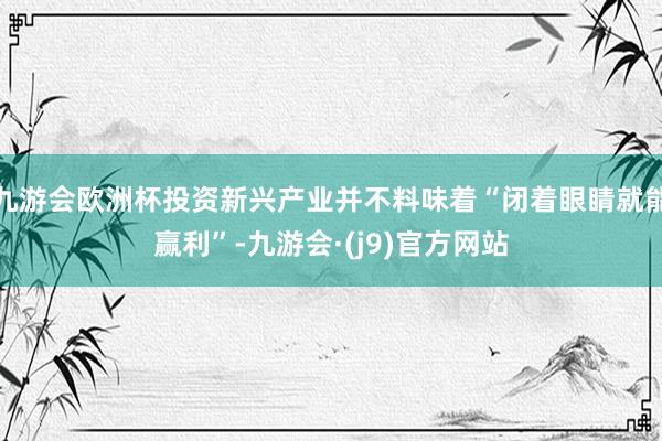 九游会欧洲杯投资新兴产业并不料味着“闭着眼睛就能赢利”-九游会·(j9)官方网站