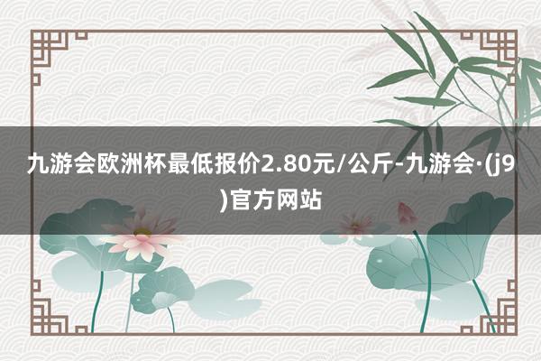 九游会欧洲杯最低报价2.80元/公斤-九游会·(j9)官方网站